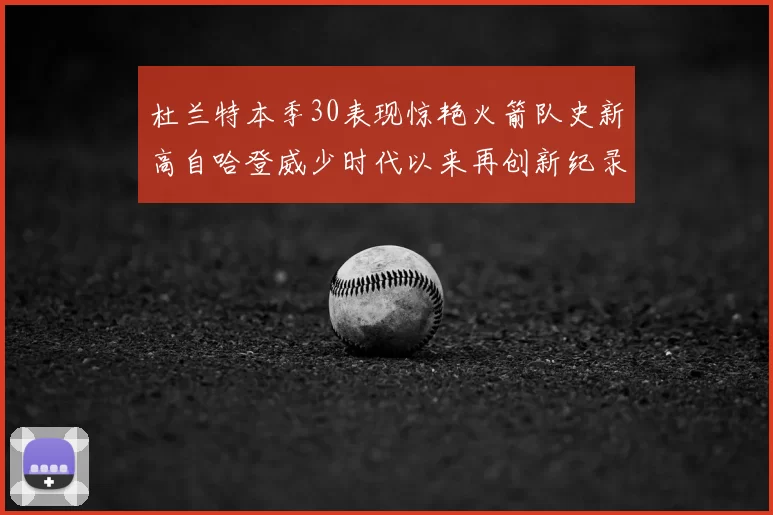 杜兰特本季30表现惊艳火箭队史新高自哈登威少时代以来再创新纪录