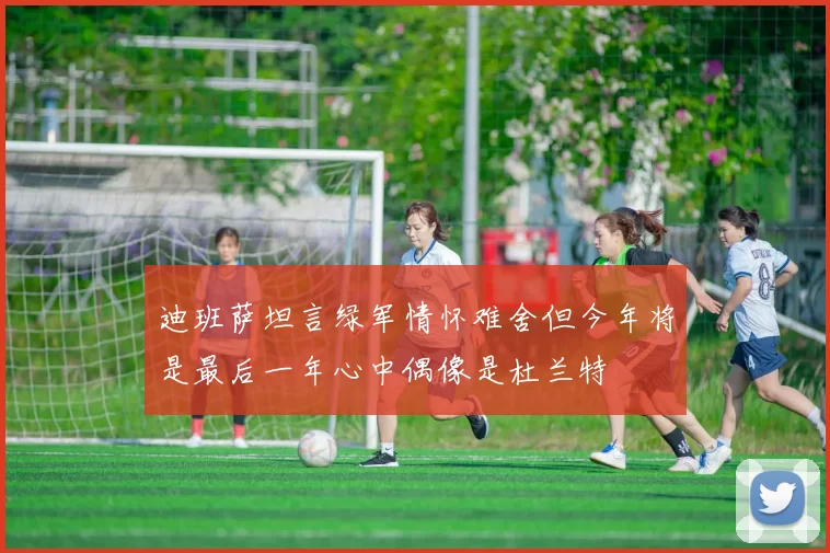 迪班萨坦言绿军情怀难舍但今年将是最后一年心中偶像是杜兰特