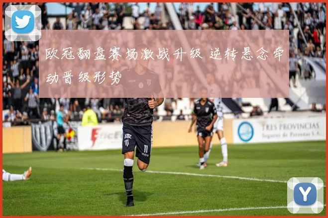 欧冠翻盘赛场激战升级 逆转悬念牵动晋级形势