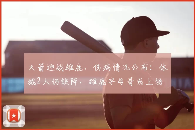 火箭迎战雄鹿,伤病情况公布:休城2人仍缺阵,雄鹿字母哥或上场