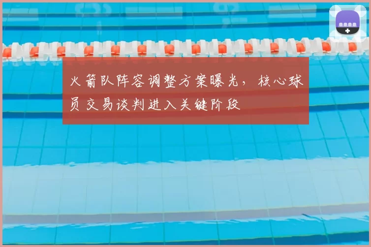 火箭队阵容调整方案曝光，核心球员交易谈判进入关键阶段