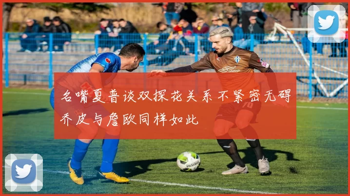 名嘴夏普谈双探花关系不紧密无碍乔皮与詹欧同样如此