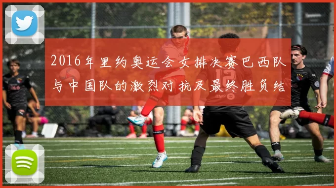 2016年里约奥运会女排决赛巴西队与中国队的激烈对抗及最终胜负结果分析