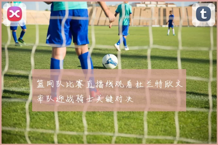 篮网队比赛直播线观看杜兰特欧文率队迎战骑士关键对决