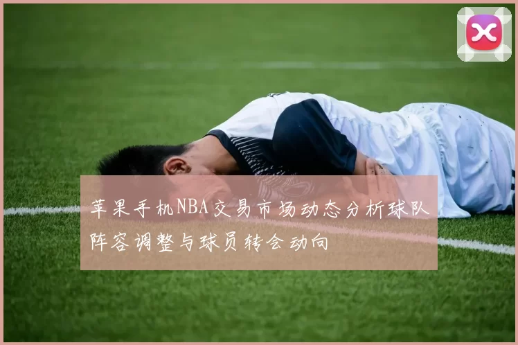 苹果手机NBA交易市场动态分析球队阵容调整与球员转会动向