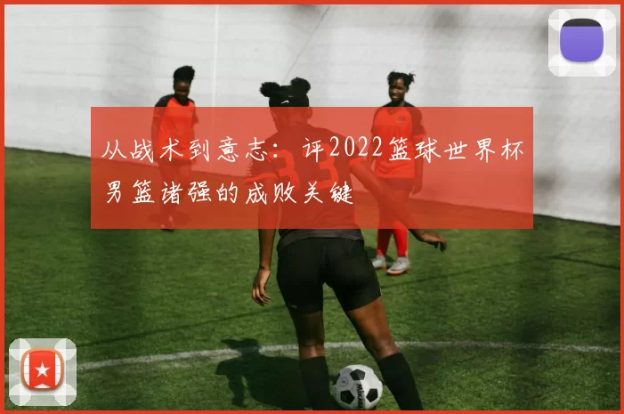 从战术到意志:评2022篮球世界杯男篮诸强的成败关键