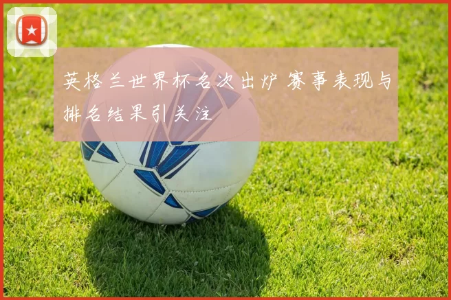 英格兰世界杯名次出炉 赛事表现与排名结果引关注