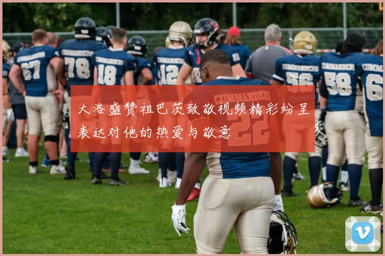 大洛盛赞祖巴茨致敬视频精彩纷呈表达对他的热爱与敬意