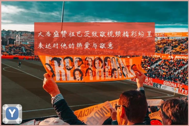 大洛盛赞祖巴茨致敬视频精彩纷呈表达对他的热爱与敬意
